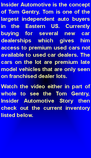 Text Box: Insider Automotive is the concept of Tom Gentry. Tom is one of the largest independent auto buyers in the Eastern US. Currently buying for several new car dealerships which gives him access to premium used cars not available to used car dealers. The cars on the lot are premium late model vehicles that are only seen on franchised dealer lots.  Watch the video either in part of whole to see the Tom Gentry, Insider Automotive Story then  check out the current inventory listed below. 